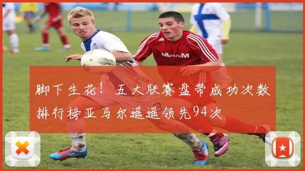 脚下生花！五大联赛盘带成功次数排行榜亚马尔遥遥领先94次