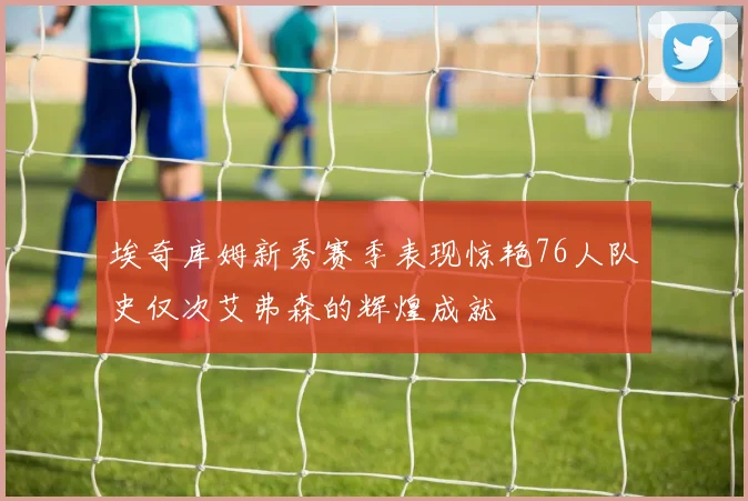 埃奇库姆新秀赛季表现惊艳76人队史仅次艾弗森的辉煌成就