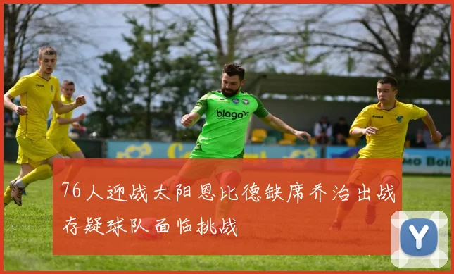 76人迎战太阳恩比德缺席乔治出战存疑球队面临挑战