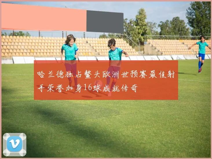 哈兰德独占鳌头欧洲世预赛最佳射手荣誉加身16球成就传奇