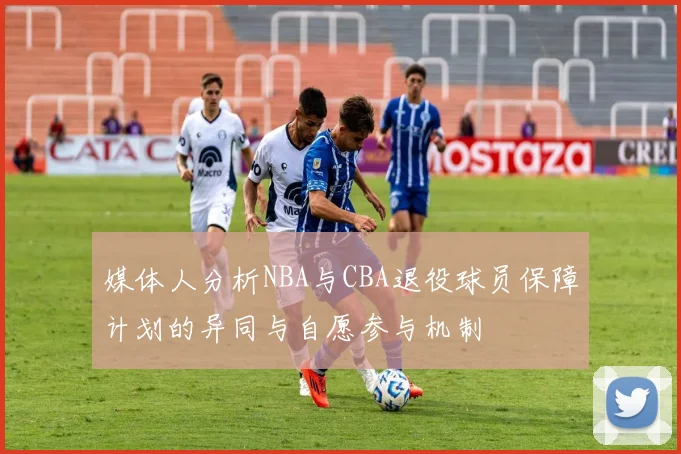 媒体人分析NBA与CBA退役球员保障计划的异同与自愿参与机制