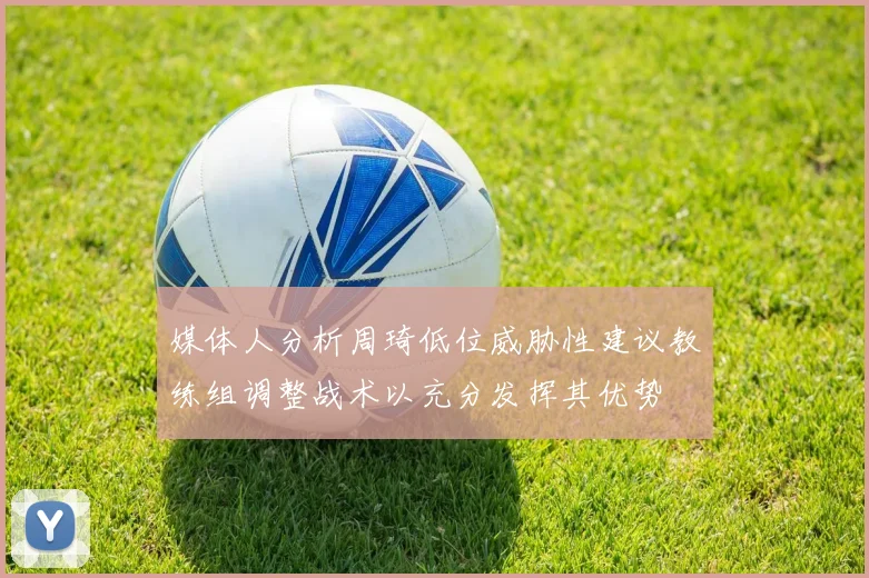 媒体人分析周琦低位威胁性建议教练组调整战术以充分发挥其优势