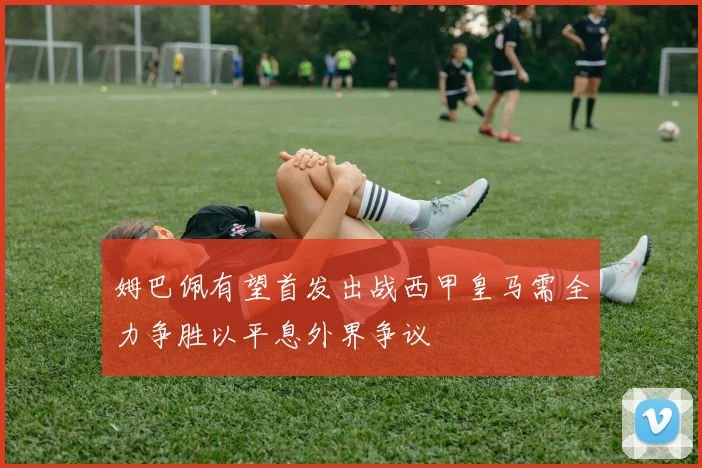 姆巴佩有望首发出战西甲皇马需全力争胜以平息外界争议