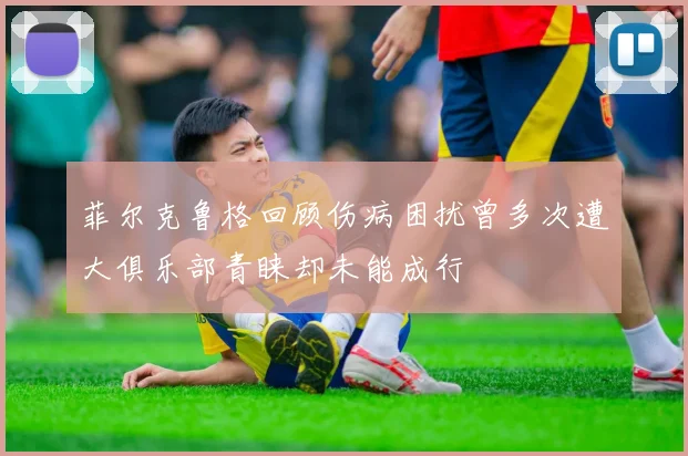 菲尔克鲁格回顾伤病困扰曾多次遭大俱乐部青睐却未能成行