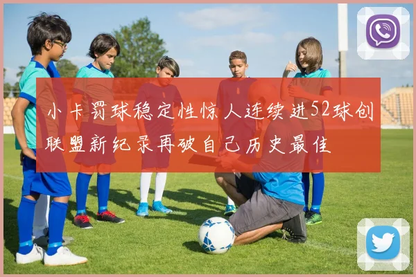 小卡罚球稳定性惊人连续进52球创联盟新纪录再破自己历史最佳