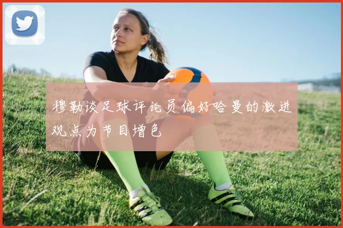 穆勒谈足球评论员偏好哈曼的激进观点为节目增色