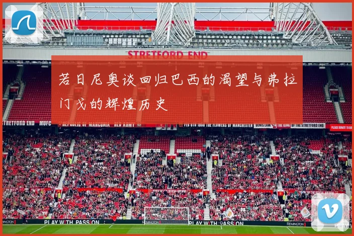 若日尼奥谈回归巴西的渴望与弗拉门戈的辉煌历史
