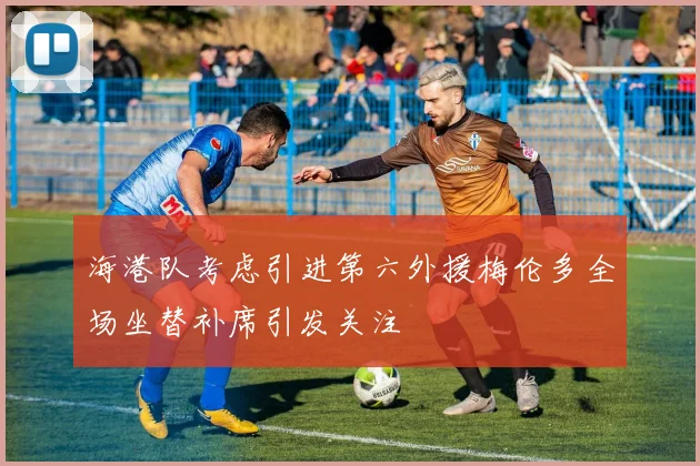 海港队考虑引进第六外援梅伦多全场坐替补席引发关注