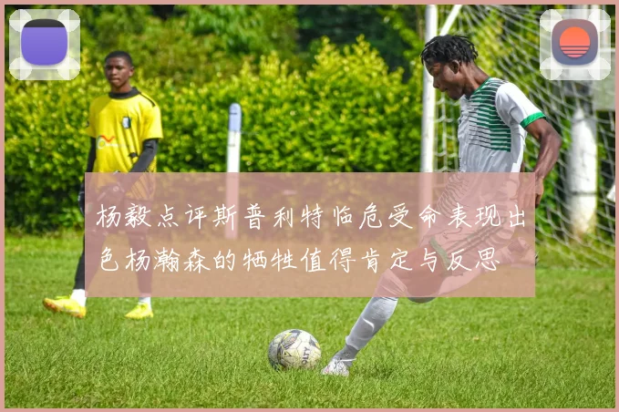 杨毅点评斯普利特临危受命表现出色杨瀚森的牺牲值得肯定与反思