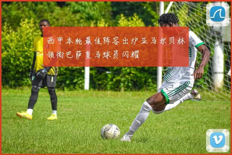 西甲本轮最佳阵容出炉亚马尔贝林领衔巴萨皇马球员闪耀