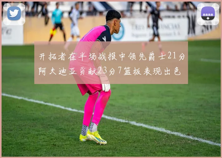 开拓者在半场战报中领先爵士21分阿夫迪亚贡献23分7篮板表现出色