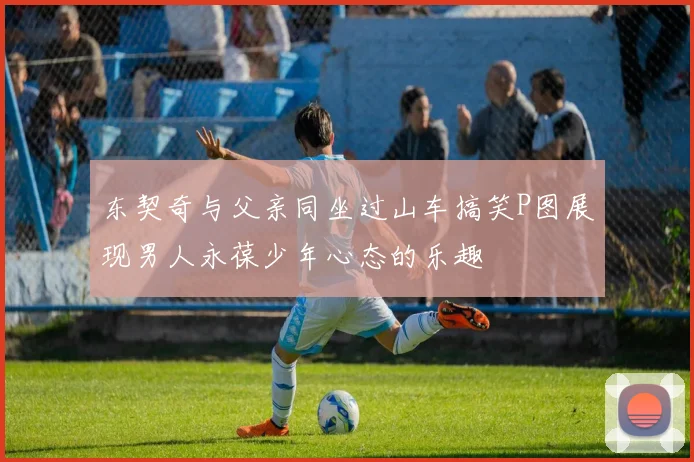 东契奇与父亲同坐过山车搞笑P图展现男人永葆少年心态的乐趣