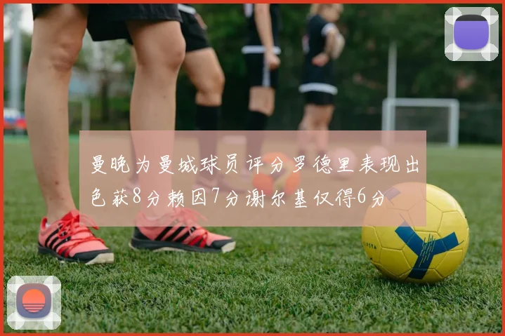 曼晚为曼城球员评分罗德里表现出色获8分赖因7分谢尔基仅得6分