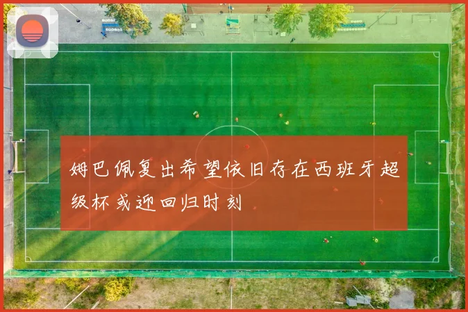 姆巴佩复出希望依旧存在西班牙超级杯或迎回归时刻