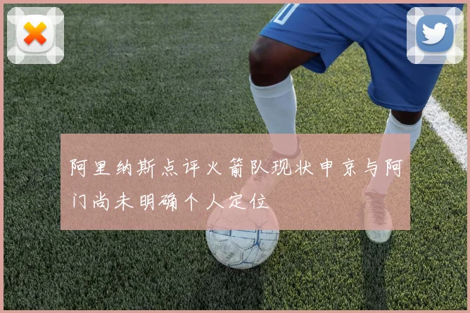 阿里纳斯点评火箭队现状申京与阿门尚未明确个人定位
