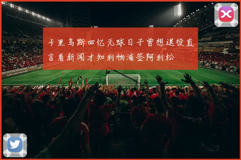 卡里乌斯回忆无球日子曾想退役直言看新闻才知利物浦签阿利松