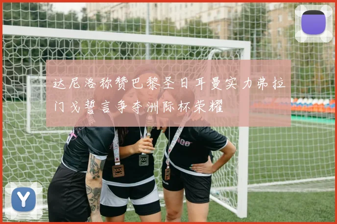 达尼洛称赞巴黎圣日耳曼实力弗拉门戈誓言争夺洲际杯荣耀