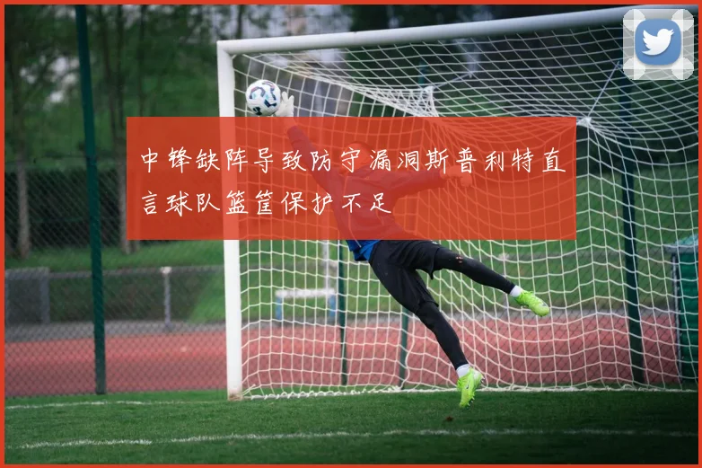中锋缺阵导致防守漏洞斯普利特直言球队篮筐保护不足