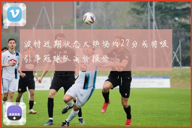 波特近期状态火热场均27分或将吸引争冠球队高价报价