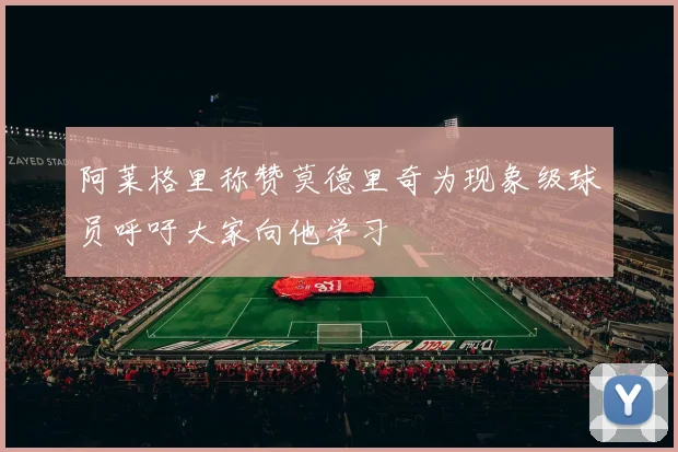 阿莱格里称赞莫德里奇为现象级球员呼吁大家向他学习
