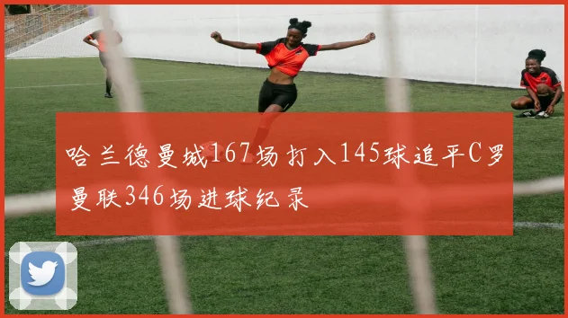 哈兰德曼城167场打入145球追平C罗曼联346场进球纪录