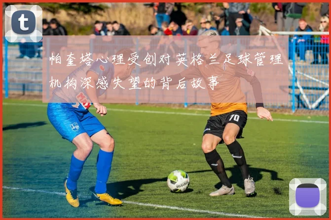 帕奎塔心理受创对英格兰足球管理机构深感失望的背后故事