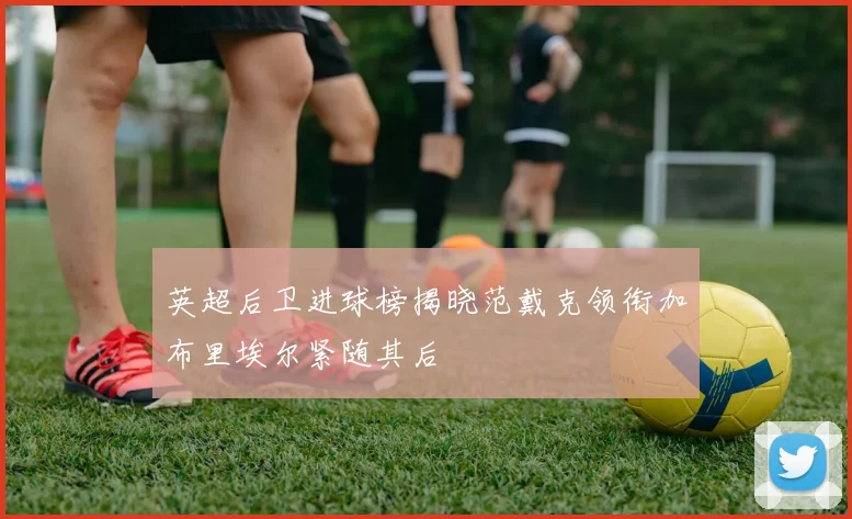 英超后卫进球榜揭晓范戴克领衔加布里埃尔紧随其后