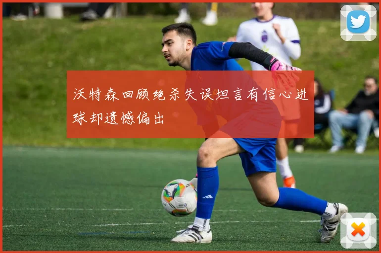 沃特森回顾绝杀失误坦言有信心进球却遗憾偏出