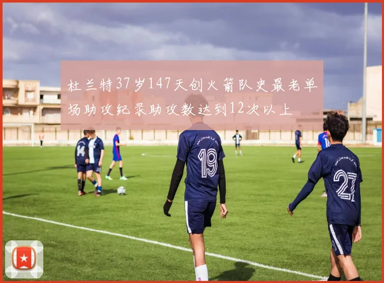 杜兰特37岁147天创火箭队史最老单场助攻纪录助攻数达到12次以上