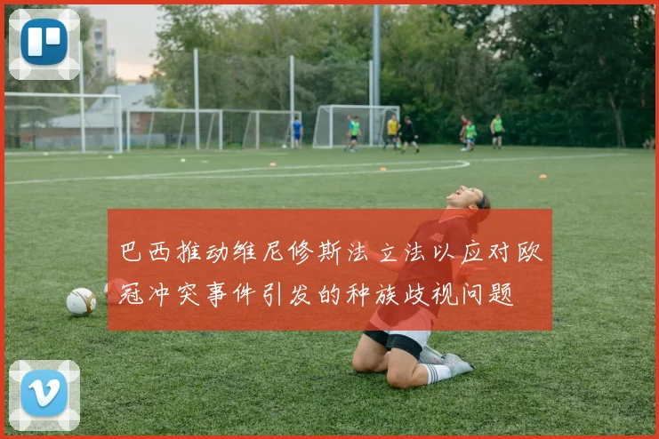 巴西推动维尼修斯法立法以应对欧冠冲突事件引发的种族歧视问题