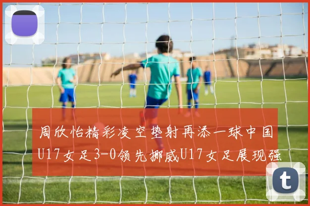 周欣怡精彩凌空垫射再添一球中国U17女足3-0领先挪威U17女足展现强劲实力