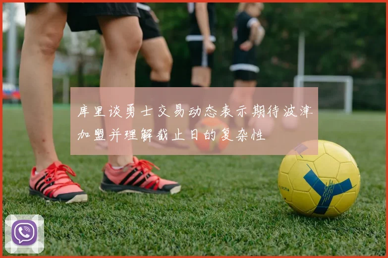 库里谈勇士交易动态表示期待波津加盟并理解截止日的复杂性