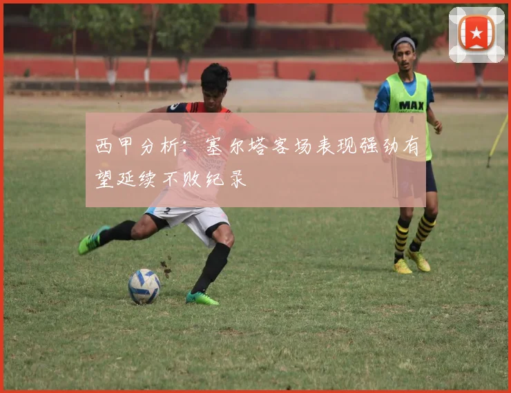 西甲分析：塞尔塔客场表现强劲有望延续不败纪录