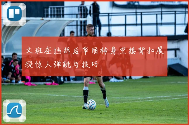 文班在挡拆后华丽转身空接背扣展现惊人弹跳与技巧