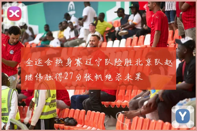 全运会热身赛辽宁队险胜北京队赵继伟独得27分张帆绝杀未果
