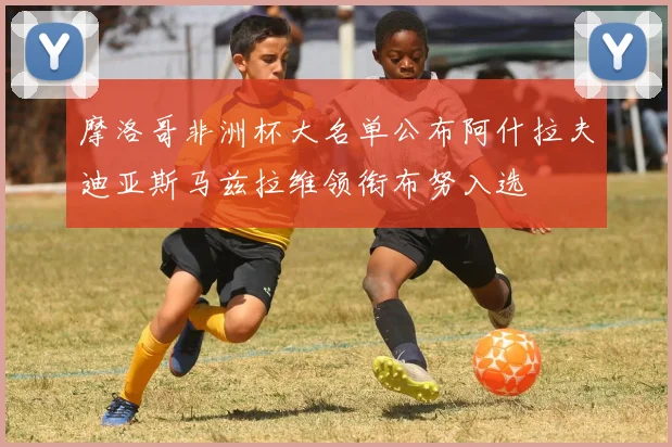 摩洛哥非洲杯大名单公布阿什拉夫迪亚斯马兹拉维领衔布努入选