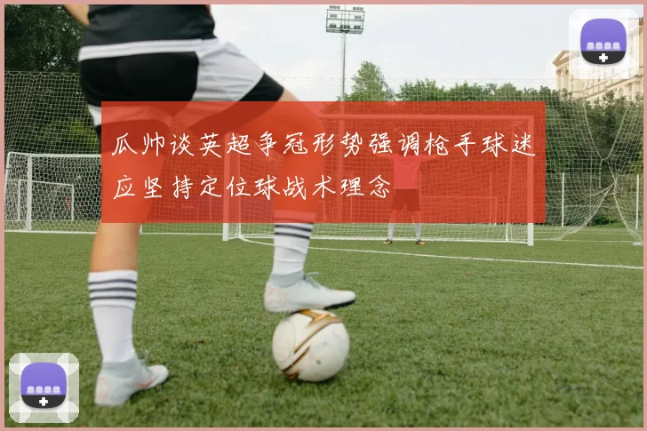 瓜帅谈英超争冠形势强调枪手球迷应坚持定位球战术理念