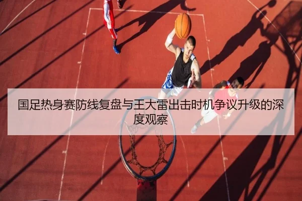 国足热身赛防线复盘与王大雷出击时机争议升级的深度观察（bandao）